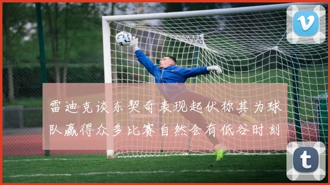 雷迪克谈东契奇表现起伏称其为球队赢得众多比赛自然会有低谷时刻