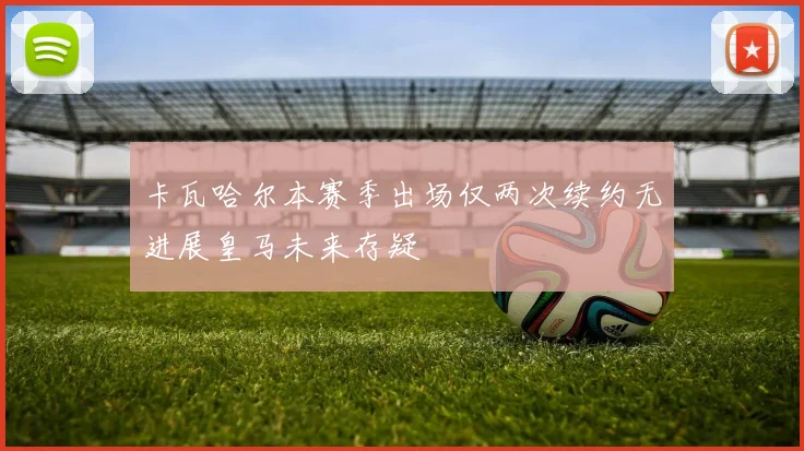 卡瓦哈尔本赛季出场仅两次续约无进展皇马未来存疑