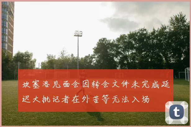 坎塞洛见面会因转会文件未完成延迟大批记者在外苦等无法入场