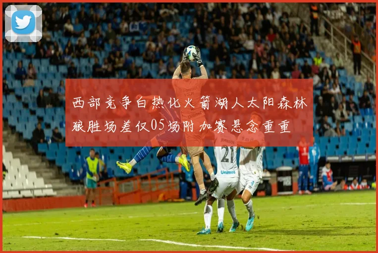 西部竞争白热化火箭湖人太阳森林狼胜场差仅05场附加赛悬念重重