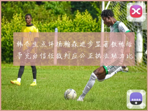 韩乔生点评杨瀚森进步显著教练给予充分信任裁判应公正执法助力比赛发展