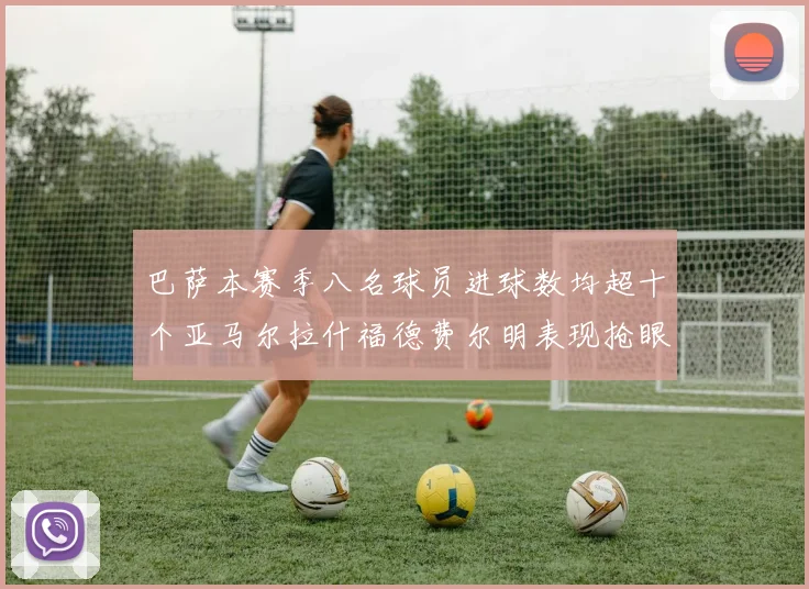 巴萨本赛季八名球员进球数均超十个亚马尔拉什福德费尔明表现抢眼
