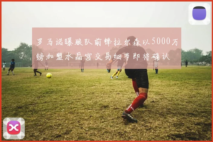 罗马诺曝狼队前锋拉尔森以5000万镑加盟水晶宫交易细节即将确认
