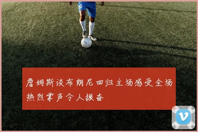 詹姆斯谈布朗尼回归主场感受全场热烈掌声令人振奋