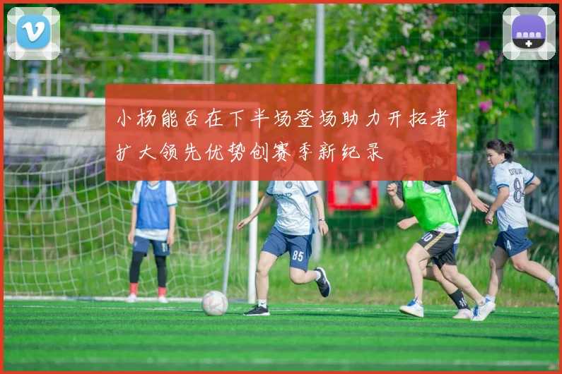 小杨能否在下半场登场助力开拓者扩大领先优势创赛季新纪录