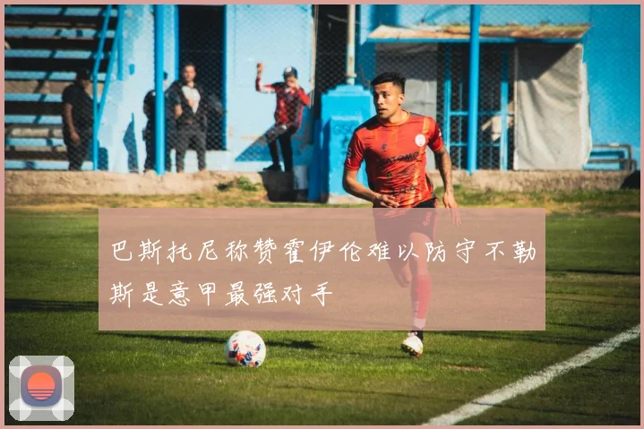 巴斯托尼称赞霍伊伦难以防守不勒斯是意甲最强对手