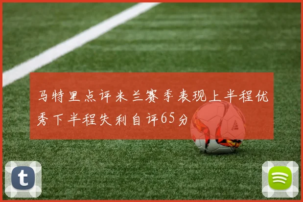 马特里点评米兰赛季表现上半程优秀下半程失利自评65分
