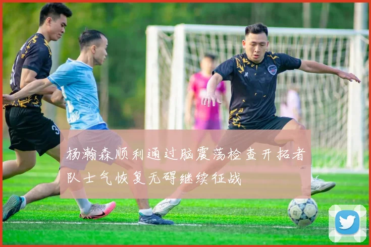 杨瀚森顺利通过脑震荡检查开拓者队士气恢复无碍继续征战