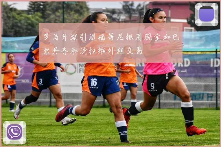 罗马计划引进福蒂尼拟用现金加巴尔丹齐和沙拉维外租交易
