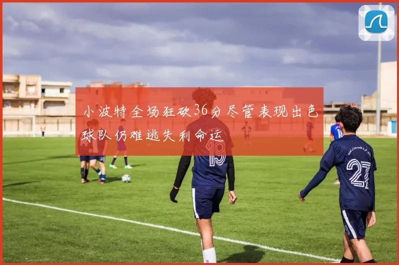 小波特全场狂砍36分尽管表现出色球队仍难逃失利命运