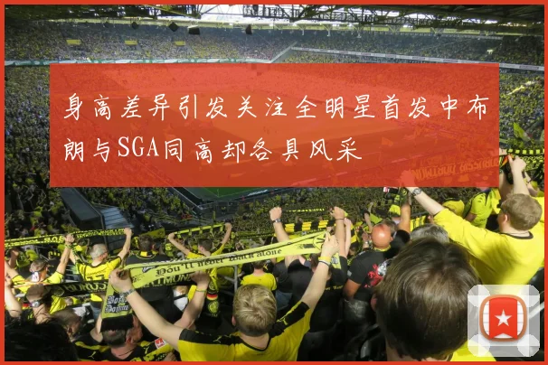 身高差异引发关注全明星首发中布朗与SGA同高却各具风采