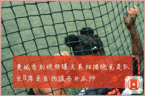 曼城告别视频曝光真相揭晓竟是队长B席亲自拍摄而非瓜帅