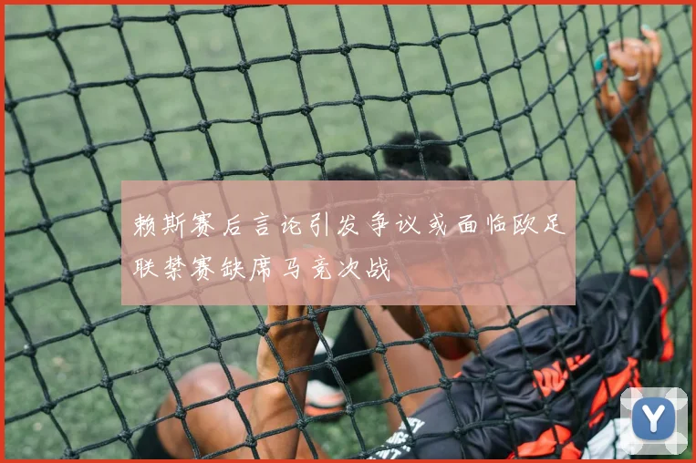 赖斯赛后言论引发争议或面临欧足联禁赛缺席马竞次战