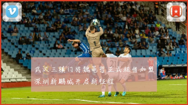 武汉三镇门将魏黾哲正式租借加盟深圳新鹏城开启新征程