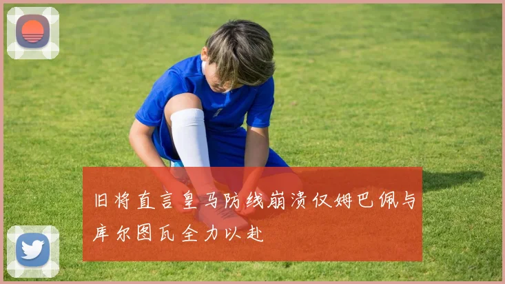 旧将直言皇马防线崩溃仅姆巴佩与库尔图瓦全力以赴