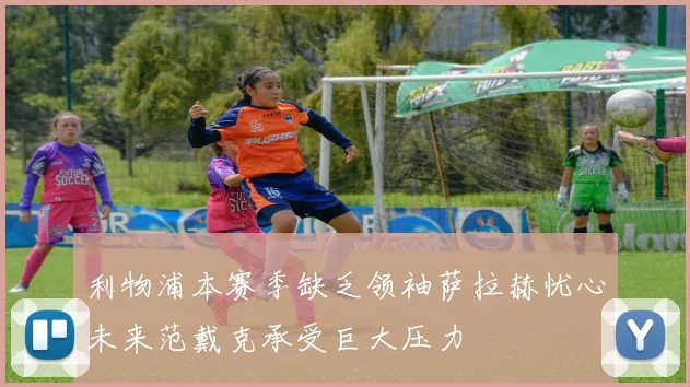 利物浦本赛季缺乏领袖萨拉赫忧心未来范戴克承受巨大压力