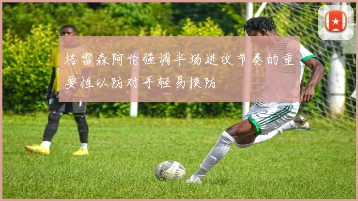格雷森阿伦强调半场进攻节奏的重要性以防对手轻易换防
