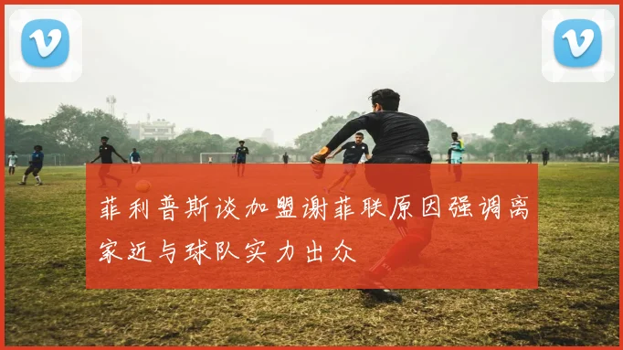 菲利普斯谈加盟谢菲联原因强调离家近与球队实力出众