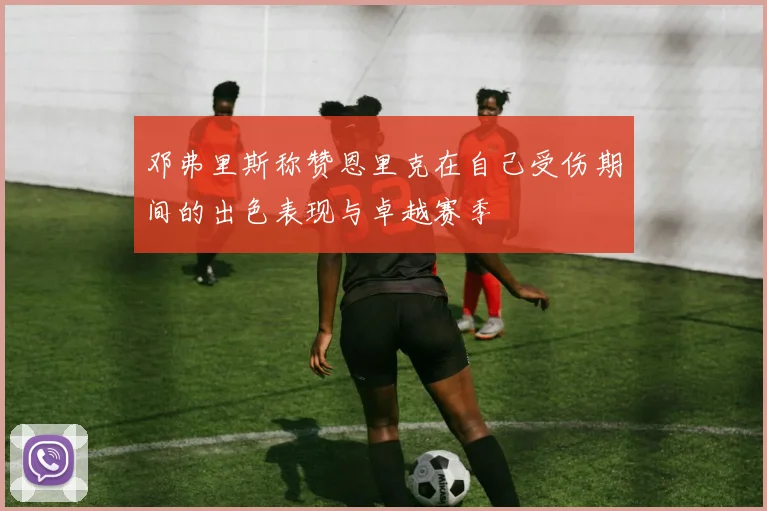 邓弗里斯称赞恩里克在自己受伤期间的出色表现与卓越赛季